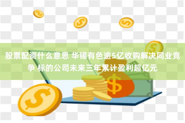 股票配资什么意思 华锡有色逾5亿收购解决同业竞争 标的公司未来三年累计盈利超亿元