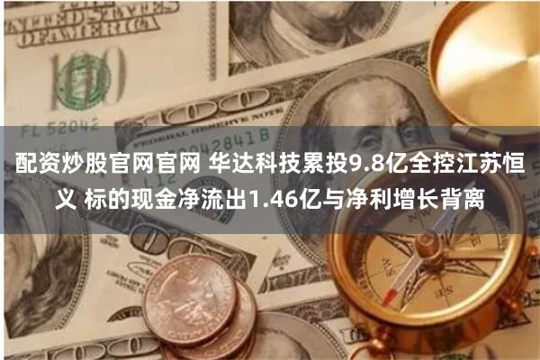 配资炒股官网官网 华达科技累投9.8亿全控江苏恒义 标的现金净流出1.46亿与净利增长背离