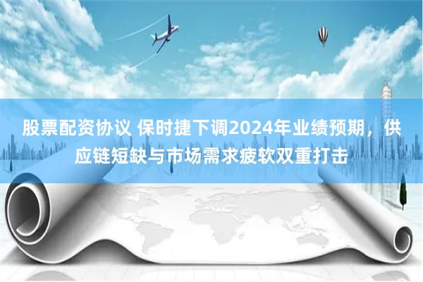 股票配资协议 保时捷下调2024年业绩预期，供应链短缺与市场需求疲软双重打击