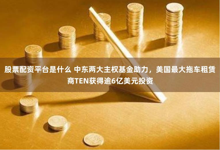 股票配资平台是什么 中东两大主权基金助力，美国最大拖车租赁商TEN获得逾6亿美元投资