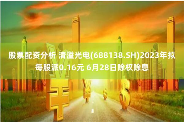 股票配资分析 清溢光电(688138.SH)2023年拟每股派0.16元 6月28日除权除息