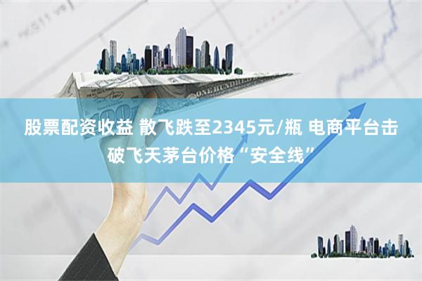 股票配资收益 散飞跌至2345元/瓶 电商平台击破飞天茅台价格“安全线”