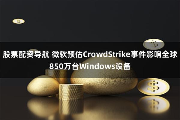 股票配资导航 微软预估CrowdStrike事件影响全球850万台Windows设备