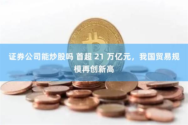 证券公司能炒股吗 首超 21 万亿元，我国贸易规模再创新高