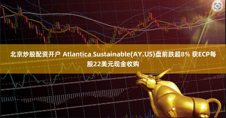 北京炒股配资开户 Atlantica Sustainable(AY.US)盘前跌超8% 获ECP每股22美元现金收购