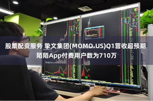 股票配资服务 挚文集团(MOMO.US)Q1营收超预期 陌陌App付费用户数为710万