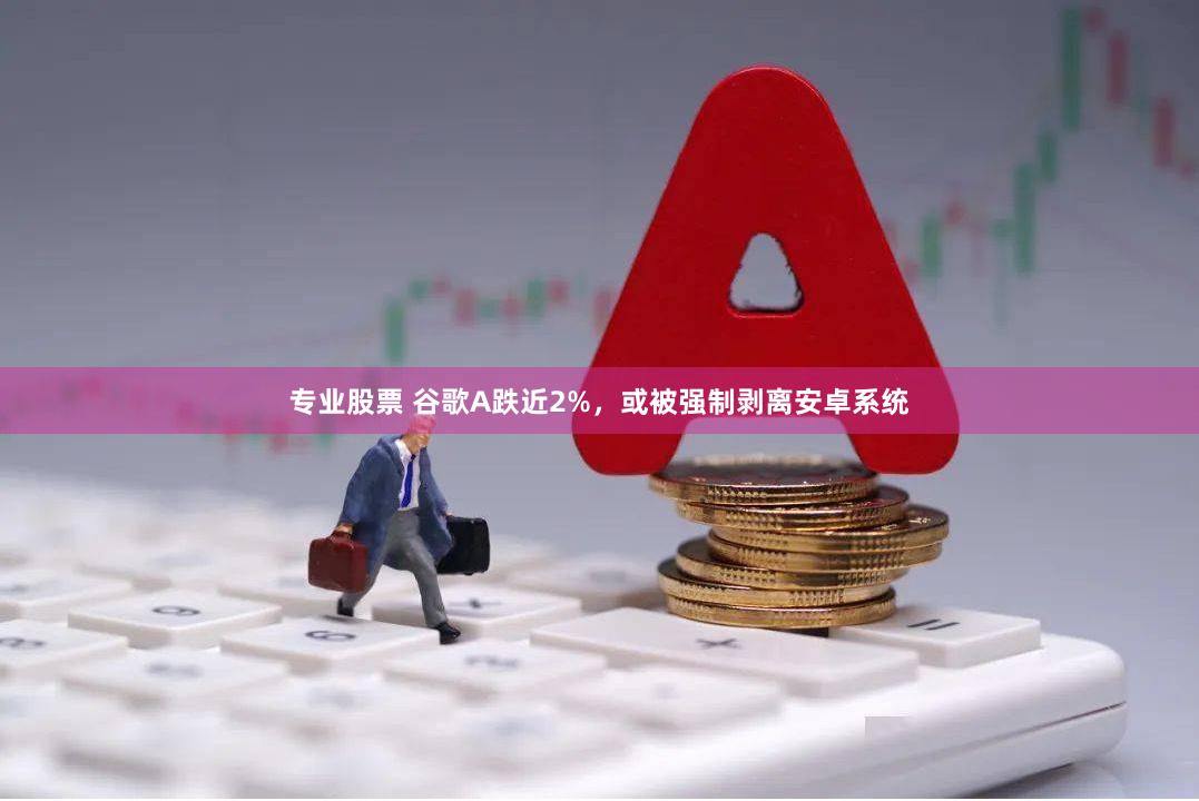 专业股票 谷歌A跌近2%，或被强制剥离安卓系统