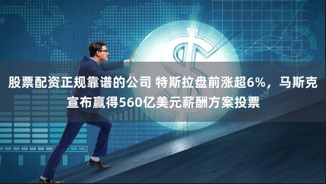 股票配资正规靠谱的公司 特斯拉盘前涨超6%，马斯克宣布赢得560亿美元薪酬方案投票