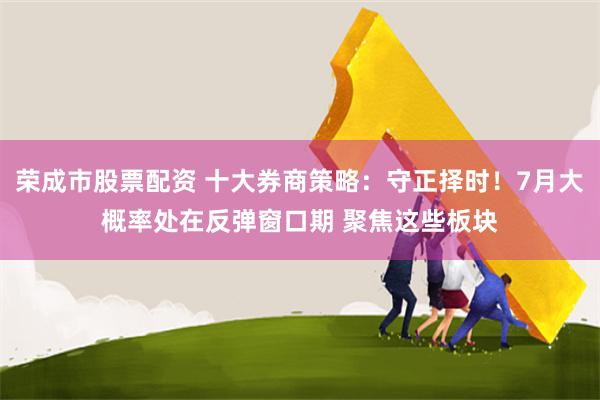 荣成市股票配资 十大券商策略：守正择时！7月大概率处在反弹窗口期 聚焦这些板块