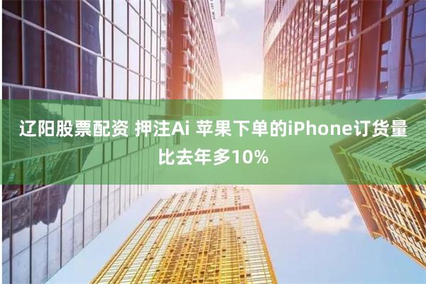 辽阳股票配资 押注Ai 苹果下单的iPhone订货量比去年多10%