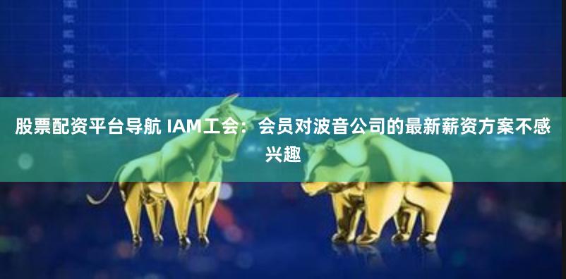 股票配资平台导航 IAM工会：会员对波音公司的最新薪资方案不感兴趣