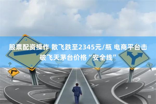 股票配资操作 散飞跌至2345元/瓶 电商平台击破飞天茅台价格“安全线”