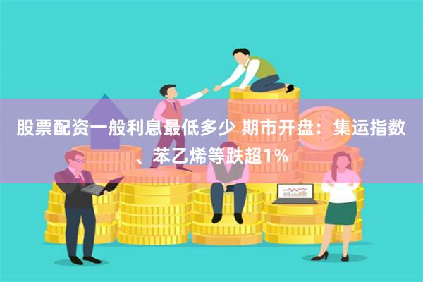 股票配资一般利息最低多少 期市开盘：集运指数、苯乙烯等跌超1%