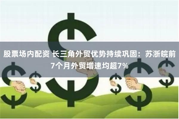 股票场内配资 长三角外贸优势持续巩固：苏浙皖前7个月外贸增速均超7%