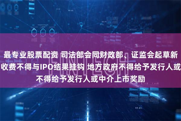 最专业股票配资 司法部会同财政部、证监会起草新规：中介机构收费不得与IPO结果挂钩 地方政府不得给予