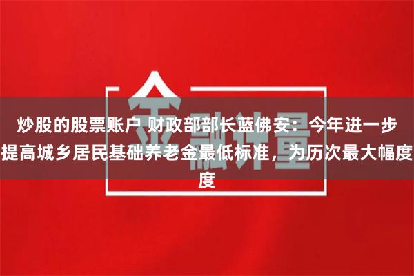 炒股的股票账户 财政部部长蓝佛安：今年进一步提高城乡居民基础养老金最低标准，为历次最大幅度