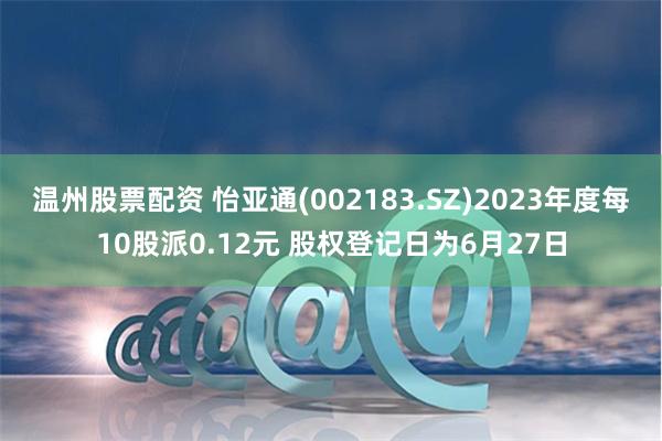 温州股票配资 怡亚通(002183.SZ)2023年度每10股派0.12元 股权登记日为6月27日