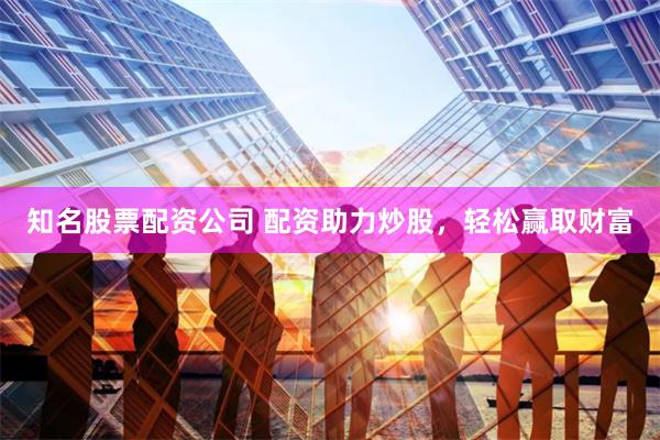 知名股票配资公司 配资助力炒股，轻松赢取财富