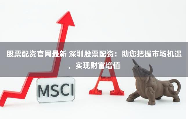 股票配资官网最新 深圳股票配资：助您把握市场机遇，实现财富增值