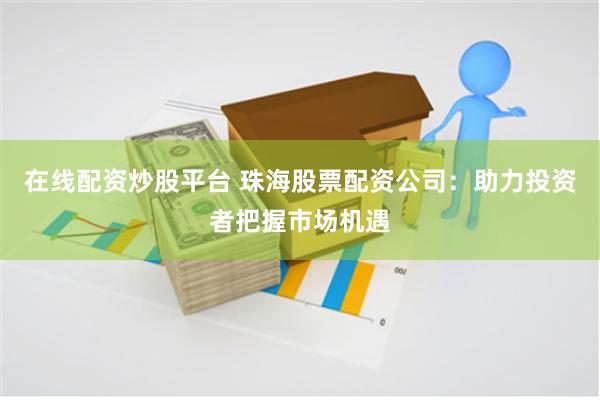 在线配资炒股平台 珠海股票配资公司：助力投资者把握市场机遇