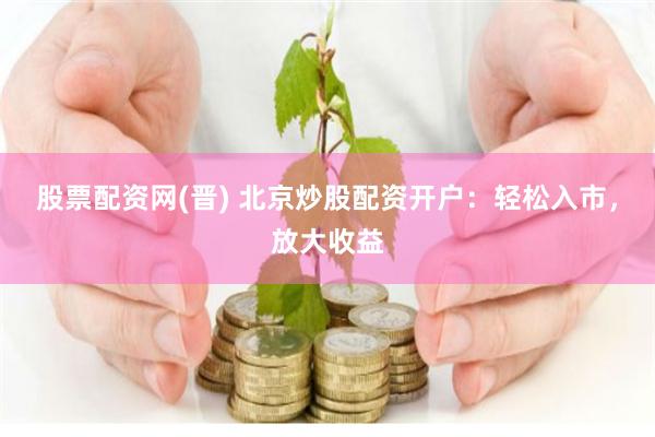 股票配资网(晋) 北京炒股配资开户：轻松入市，放大收益