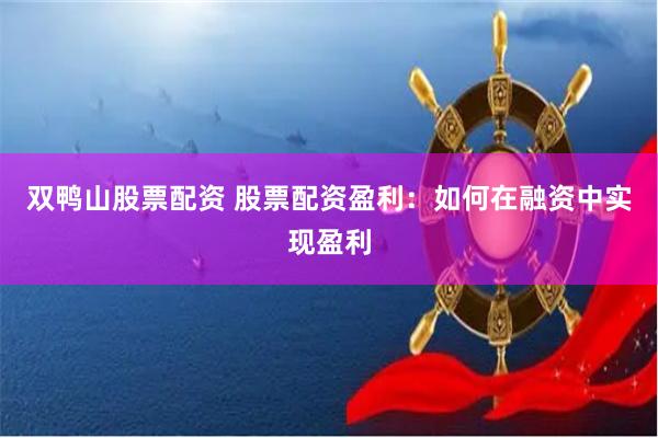 双鸭山股票配资 股票配资盈利：如何在融资中实现盈利