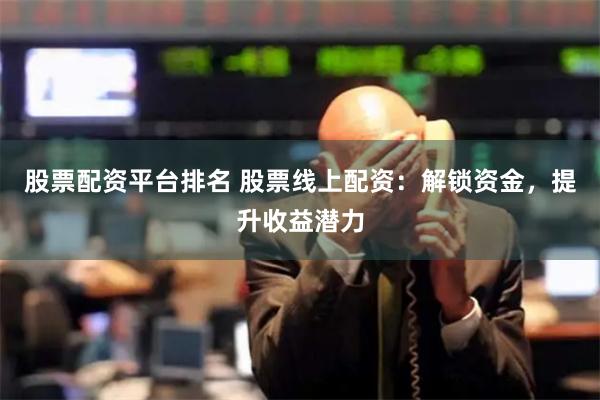 股票配资平台排名 股票线上配资：解锁资金，提升收益潜力